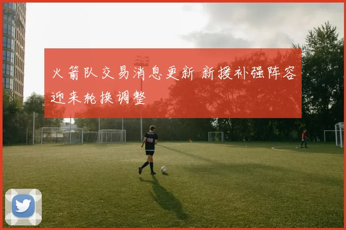 火箭队交易消息更新 新援补强阵容迎来轮换调整