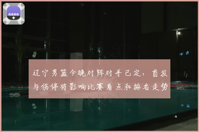 辽宁男篮今晚对阵对手已定，首发与伤停将影响比赛看点和排名走势