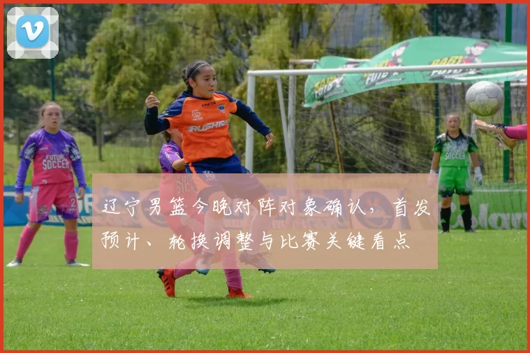 辽宁男篮今晚对阵对象确认，首发预计、轮换调整与比赛关键看点