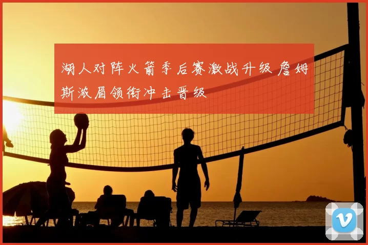 湖人对阵火箭季后赛激战升级 詹姆斯浓眉领衔冲击晋级