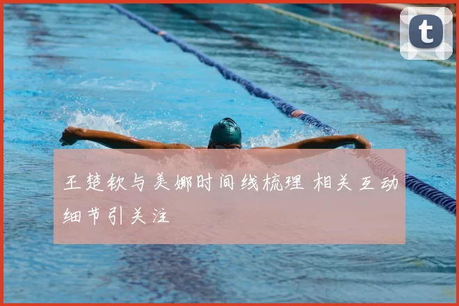 王楚钦与美娜时间线梳理 相关互动细节引关注