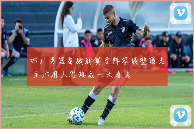 四川男篮备战新赛季阵容调整曝光 主帅用人思路成一大看点