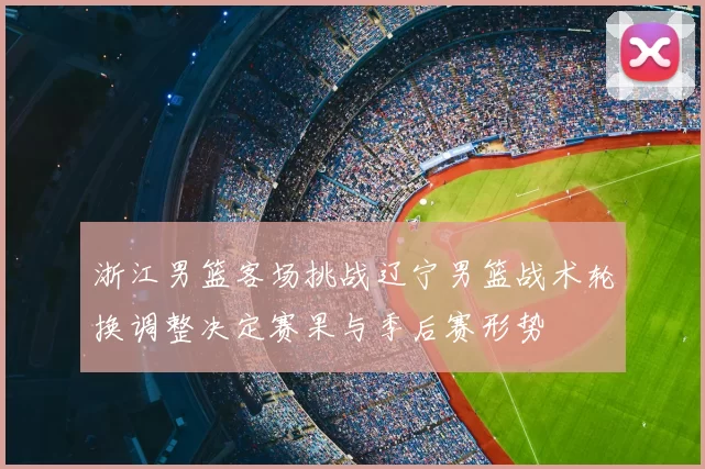 浙江男篮客场挑战辽宁男篮战术轮换调整决定赛果与季后赛形势