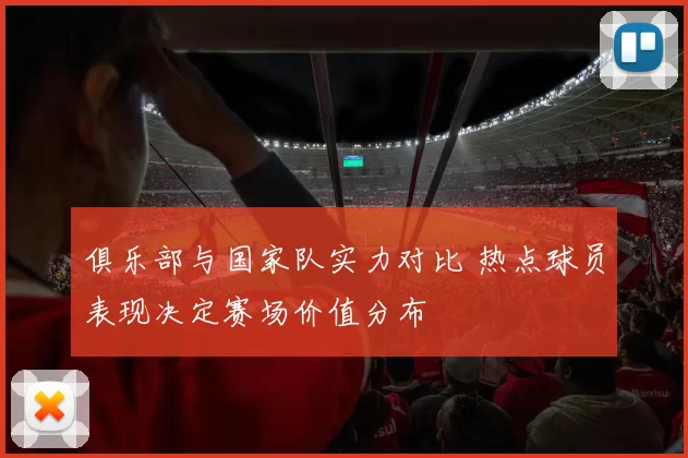 俱乐部与国家队实力对比 热点球员表现决定赛场价值分布