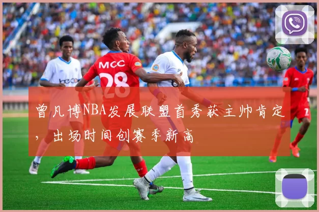 曾凡博NBA发展联盟首秀获主帅肯定，出场时间创赛季新高