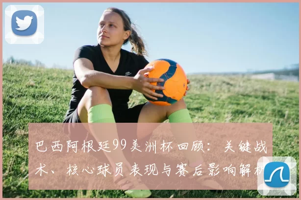 巴西阿根廷99美洲杯回顾：关键战术、核心球员表现与赛后影响解析