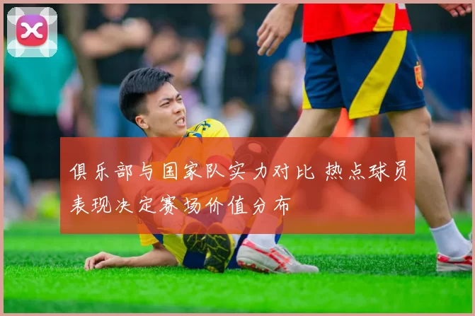 俱乐部与国家队实力对比 热点球员表现决定赛场价值分布
