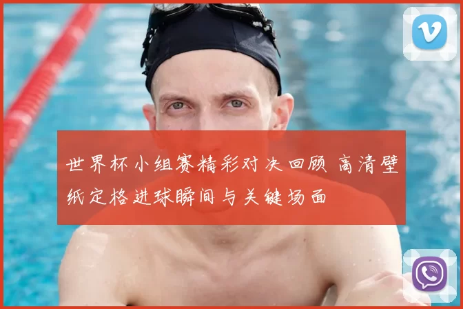 世界杯小组赛精彩对决回顾 高清壁纸定格进球瞬间与关键场面