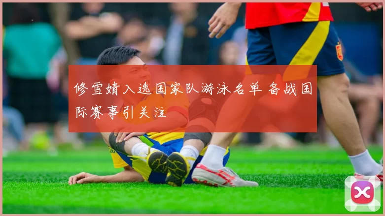 修雪婧入选国家队游泳名单 备战国际赛事引关注