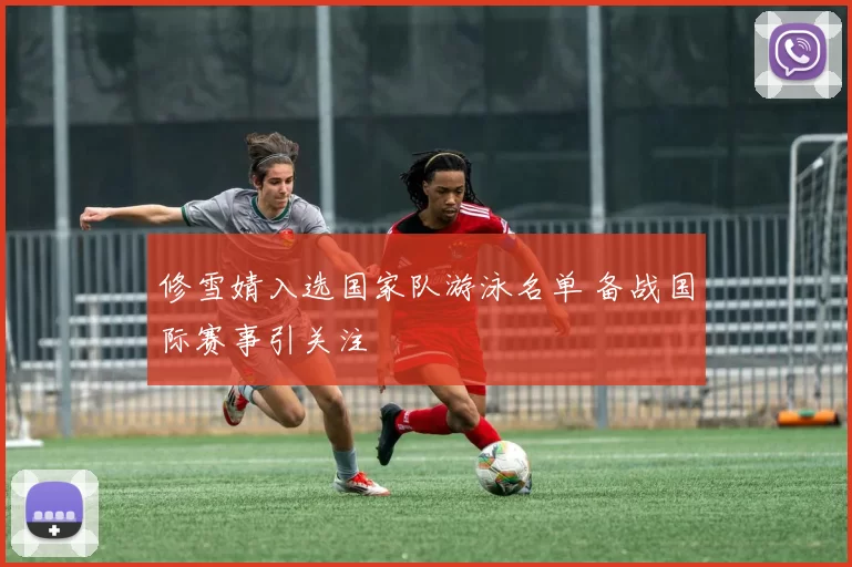 修雪婧入选国家队游泳名单 备战国际赛事引关注
