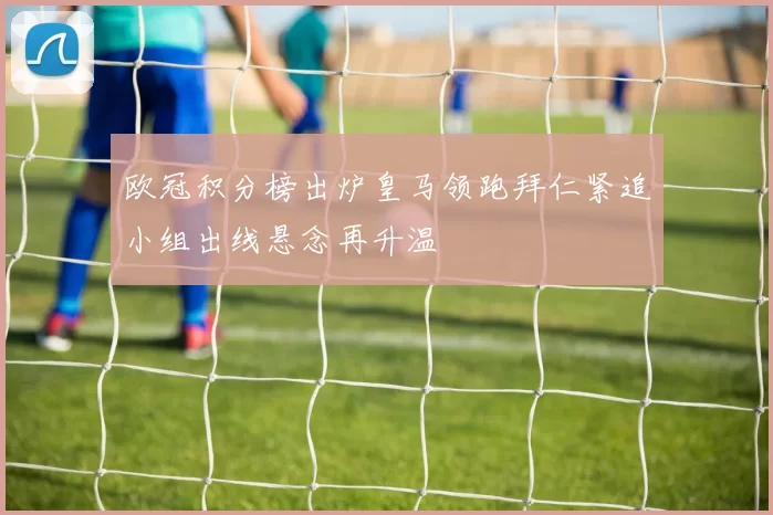 欧冠积分榜出炉皇马领跑拜仁紧追小组出线悬念再升温