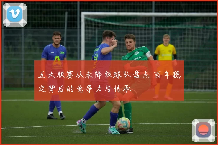 五大联赛从未降级球队盘点 百年稳定背后的竞争力与传承