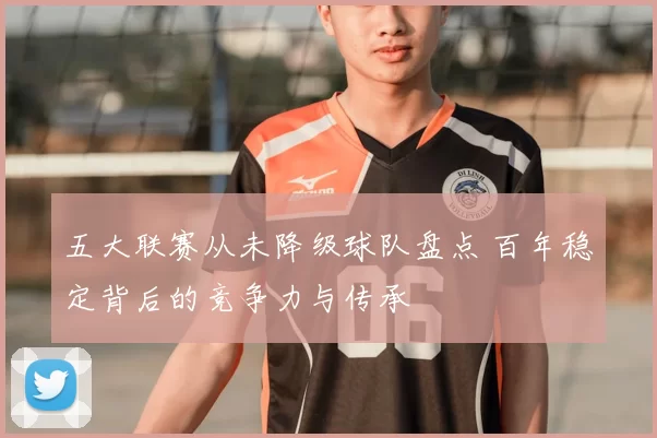 五大联赛从未降级球队盘点 百年稳定背后的竞争力与传承