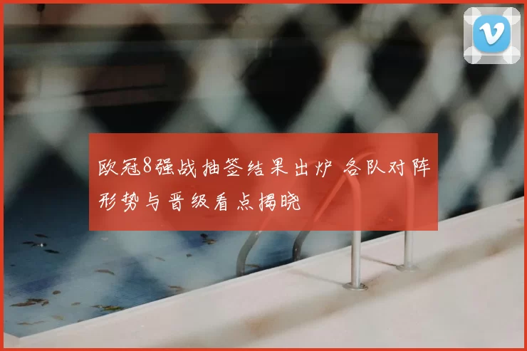 欧冠8强战抽签结果出炉 各队对阵形势与晋级看点揭晓