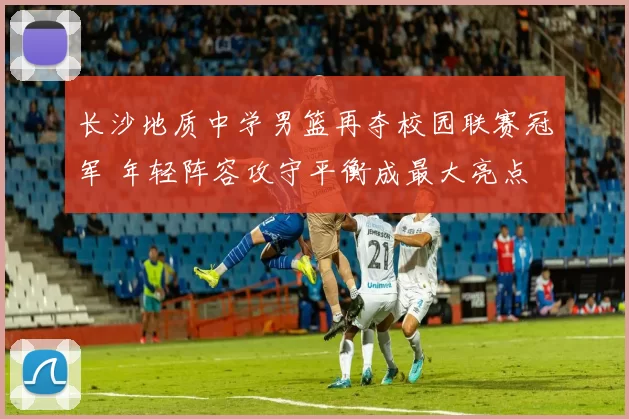 长沙地质中学男篮再夺校园联赛冠军 年轻阵容攻守平衡成最大亮点