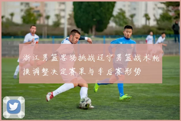 浙江男篮客场挑战辽宁男篮战术轮换调整决定赛果与季后赛形势