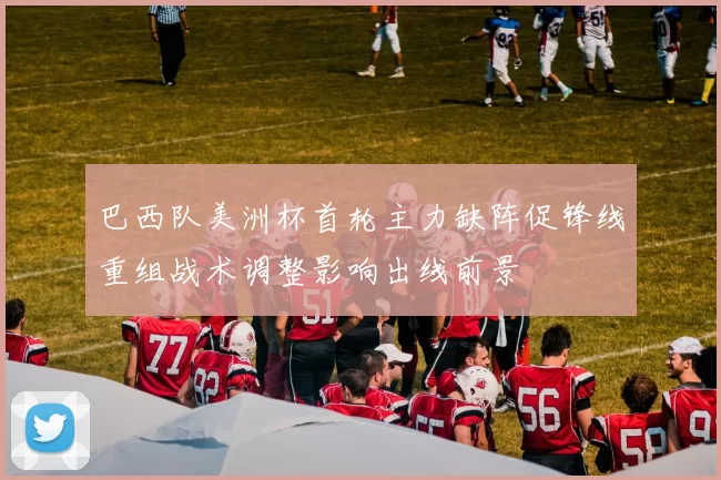 巴西队美洲杯首轮主力缺阵促锋线重组战术调整影响出线前景