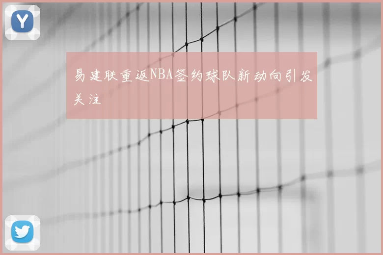 易建联重返NBA签约球队新动向引发关注