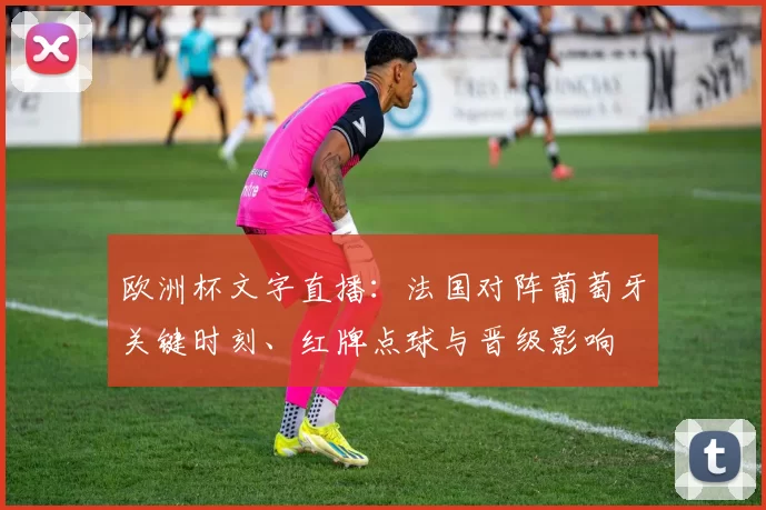 欧洲杯文字直播：法国对阵葡萄牙关键时刻、红牌点球与晋级影响