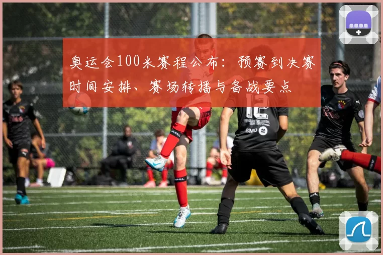 奥运会100米赛程公布:预赛到决赛时间安排、赛场转播与备战要点