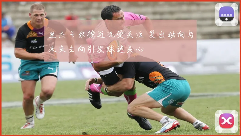 里杰卡尔德近况受关注 复出动向与未来去向引发球迷关心