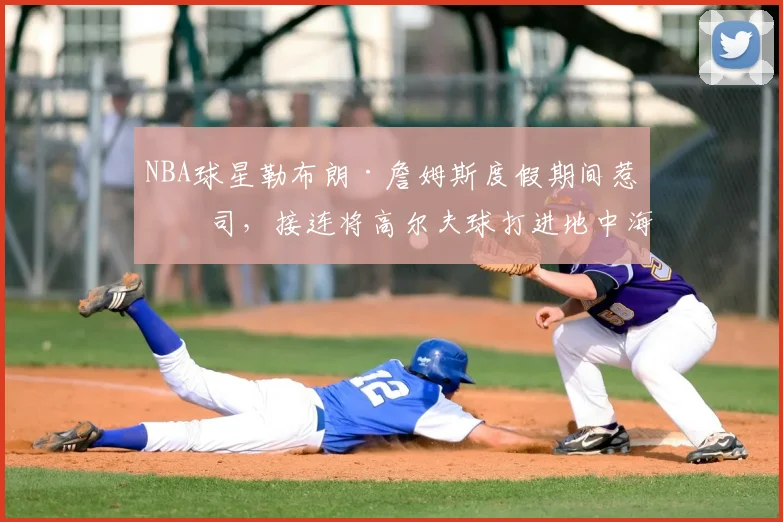 NBA球星勒布朗·詹姆斯度假期间惹官司,接连将高尔夫球打进地中海涉嫌破坏生态,意大利协会:已起诉,按刑法或判2-6年