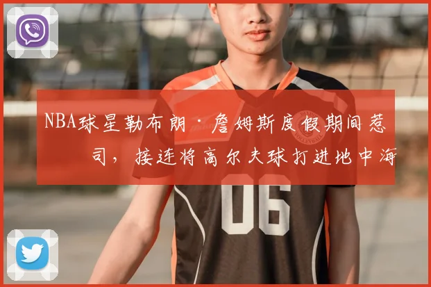 NBA球星勒布朗·詹姆斯度假期间惹官司,接连将高尔夫球打进地中海涉嫌破坏生态,意大利协会:已起诉,按刑法或判2-6年
