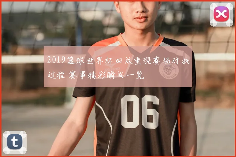2019篮球世界杯回放重现赛场对抗过程 赛事精彩瞬间一览