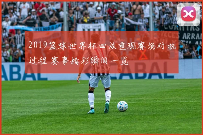 2019篮球世界杯回放重现赛场对抗过程 赛事精彩瞬间一览